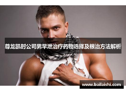 尊龙凯时公司男早泄治疗药物选择及根治方法解析