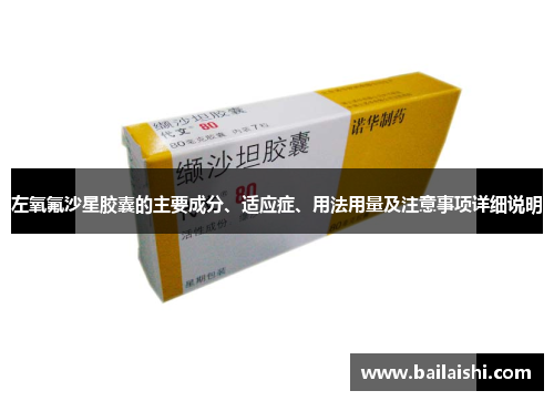 左氧氟沙星胶囊的主要成分、适应症、用法用量及注意事项详细说明